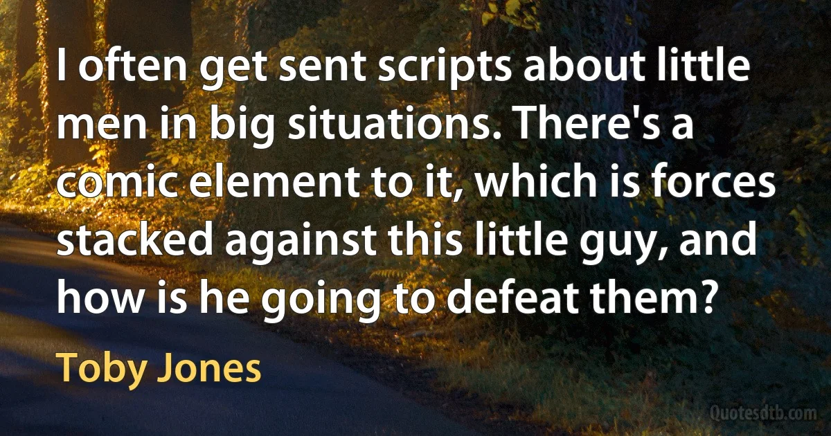 I often get sent scripts about little men in big situations. There's a comic element to it, which is forces stacked against this little guy, and how is he going to defeat them? (Toby Jones)