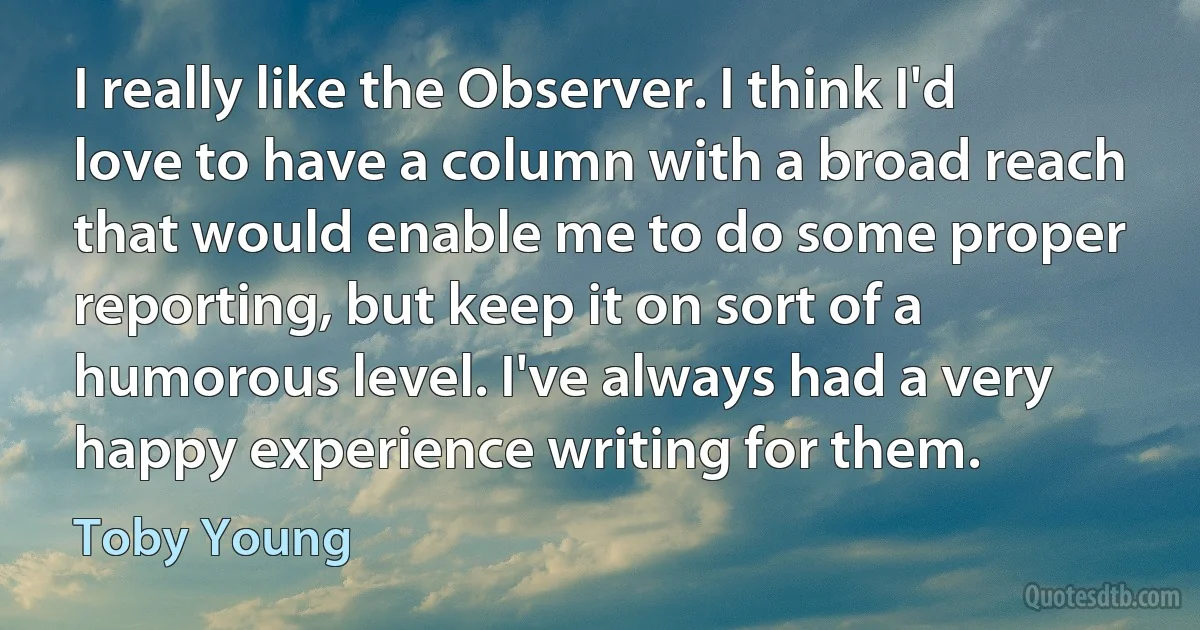 I really like the Observer. I think I'd love to have a column with a broad reach that would enable me to do some proper reporting, but keep it on sort of a humorous level. I've always had a very happy experience writing for them. (Toby Young)