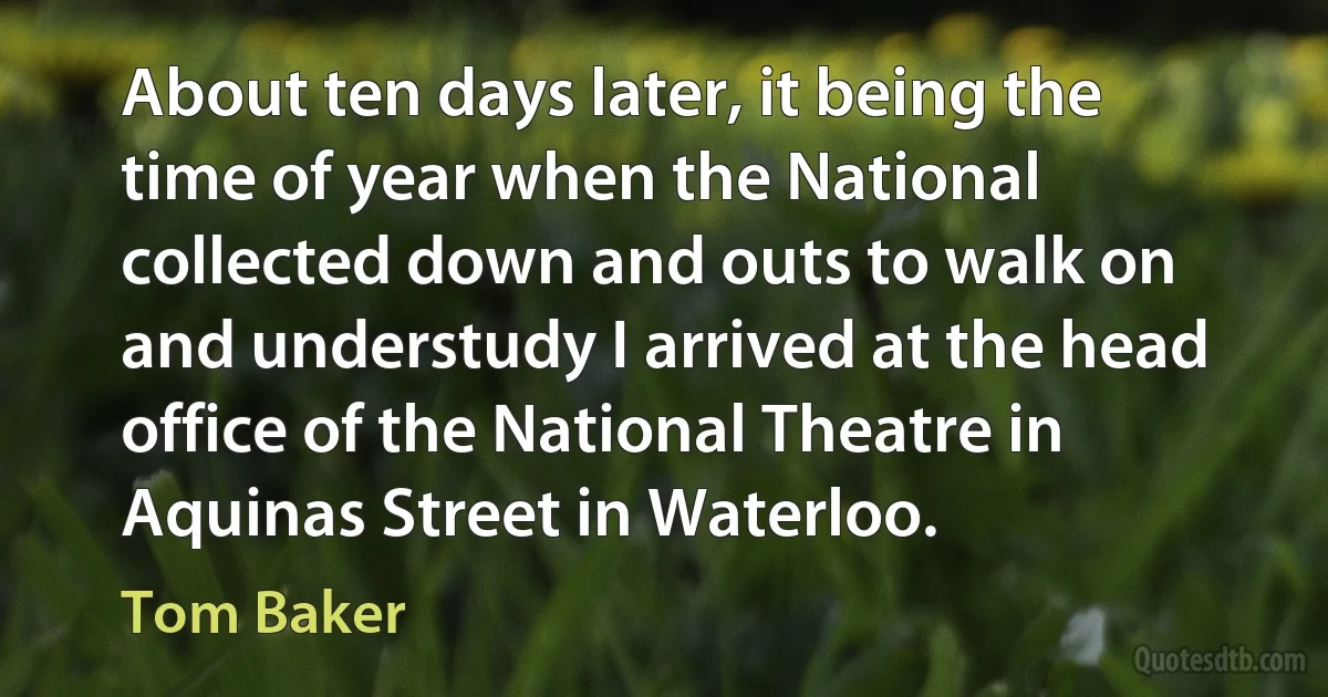 About ten days later, it being the time of year when the National collected down and outs to walk on and understudy I arrived at the head office of the National Theatre in Aquinas Street in Waterloo. (Tom Baker)