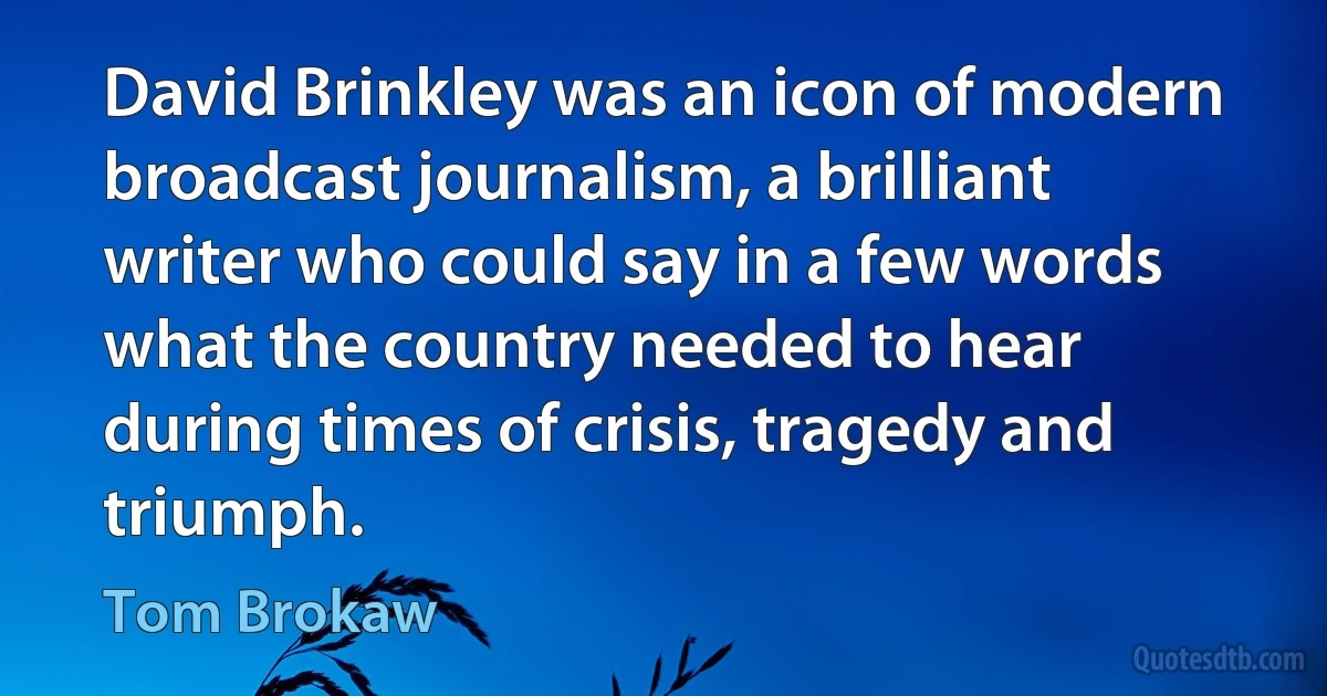 David Brinkley was an icon of modern broadcast journalism, a brilliant writer who could say in a few words what the country needed to hear during times of crisis, tragedy and triumph. (Tom Brokaw)