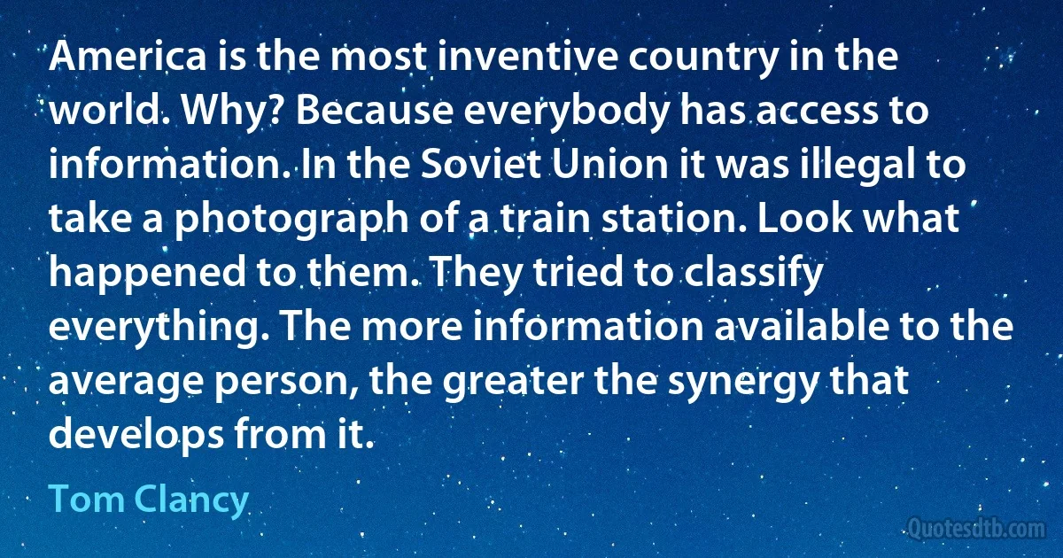 America is the most inventive country in the world. Why? Because everybody has access to information. In the Soviet Union it was illegal to take a photograph of a train station. Look what happened to them. They tried to classify everything. The more information available to the average person, the greater the synergy that develops from it. (Tom Clancy)