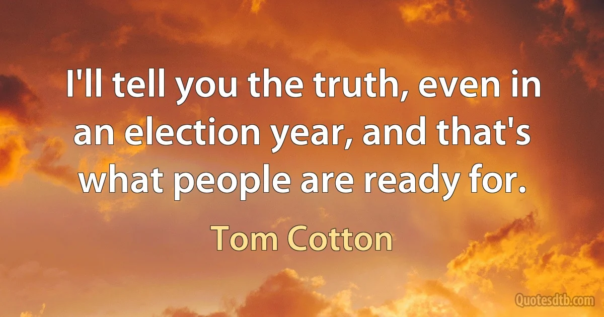 I'll tell you the truth, even in an election year, and that's what people are ready for. (Tom Cotton)