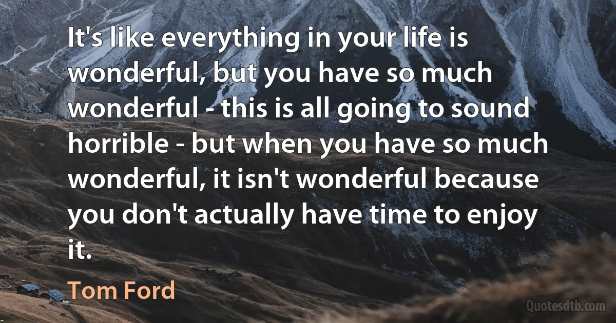 It's like everything in your life is wonderful, but you have so much wonderful - this is all going to sound horrible - but when you have so much wonderful, it isn't wonderful because you don't actually have time to enjoy it. (Tom Ford)