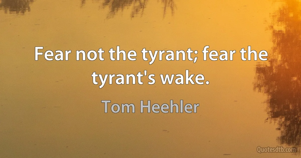 Fear not the tyrant; fear the tyrant's wake. (Tom Heehler)