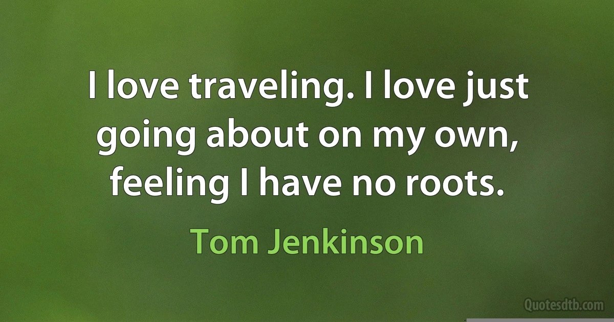 I love traveling. I love just going about on my own, feeling I have no roots. (Tom Jenkinson)