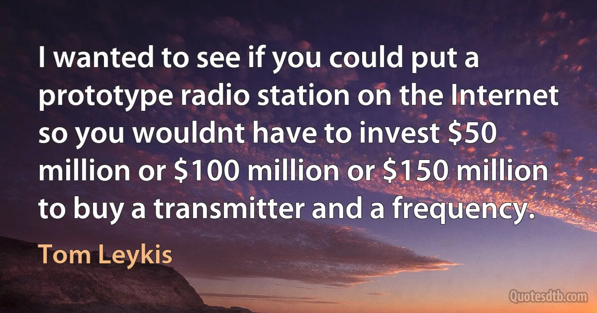 I wanted to see if you could put a prototype radio station on the Internet so you wouldnt have to invest $50 million or $100 million or $150 million to buy a transmitter and a frequency. (Tom Leykis)