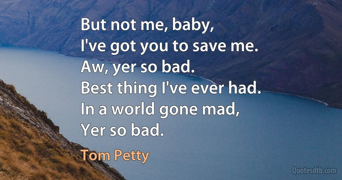 But not me, baby,
I've got you to save me.
Aw, yer so bad.
Best thing I've ever had.
In a world gone mad,
Yer so bad. (Tom Petty)