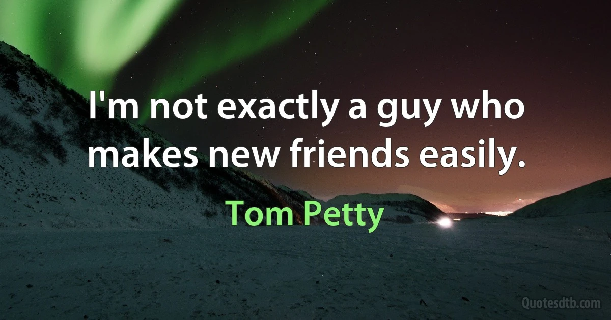 I'm not exactly a guy who makes new friends easily. (Tom Petty)