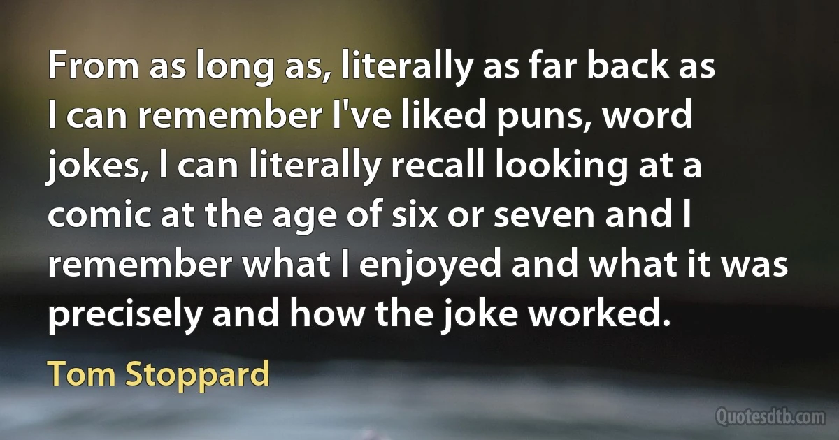 From as long as, literally as far back as I can remember I've liked puns, word jokes, I can literally recall looking at a comic at the age of six or seven and I remember what I enjoyed and what it was precisely and how the joke worked. (Tom Stoppard)