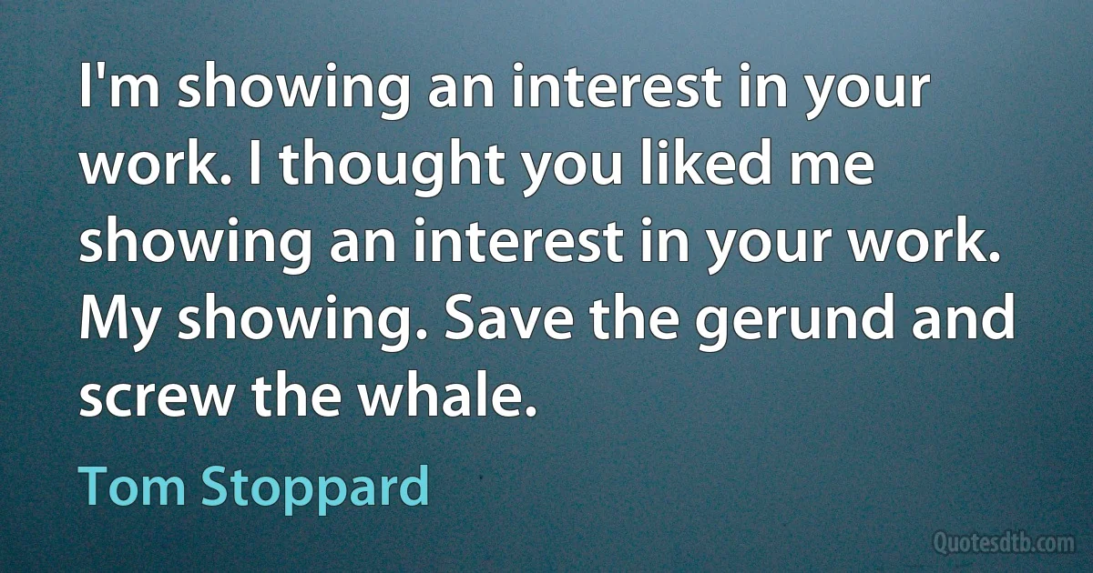 I'm showing an interest in your work. I thought you liked me showing an interest in your work. My showing. Save the gerund and screw the whale. (Tom Stoppard)