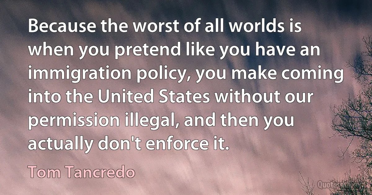 Because the worst of all worlds is when you pretend like you have an immigration policy, you make coming into the United States without our permission illegal, and then you actually don't enforce it. (Tom Tancredo)