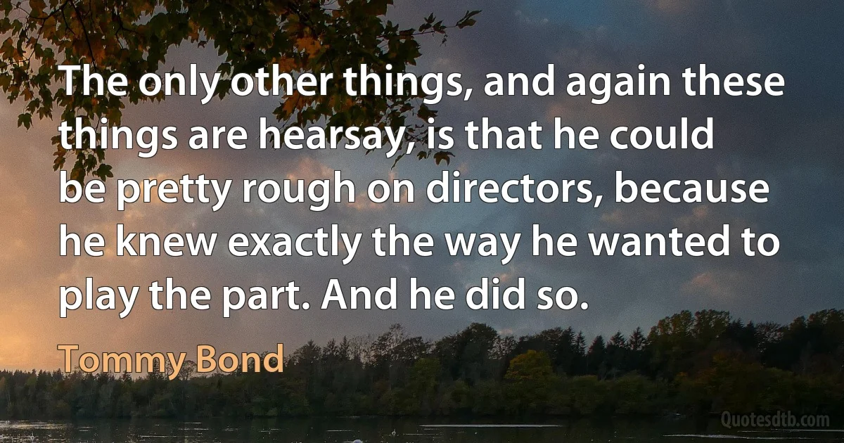 The only other things, and again these things are hearsay, is that he could be pretty rough on directors, because he knew exactly the way he wanted to play the part. And he did so. (Tommy Bond)