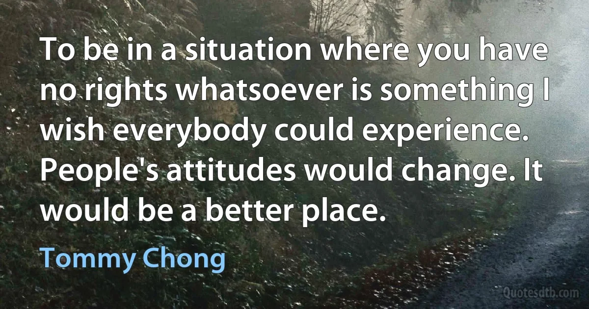 To be in a situation where you have no rights whatsoever is something I wish everybody could experience. People's attitudes would change. It would be a better place. (Tommy Chong)