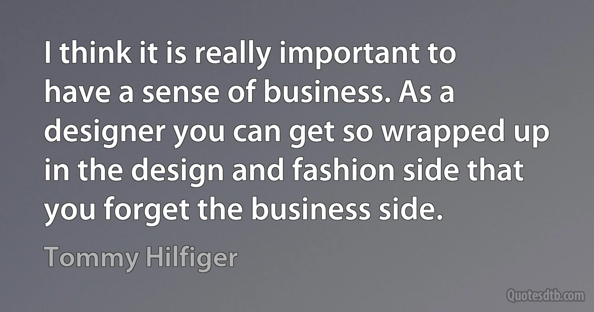 I think it is really important to have a sense of business. As a designer you can get so wrapped up in the design and fashion side that you forget the business side. (Tommy Hilfiger)