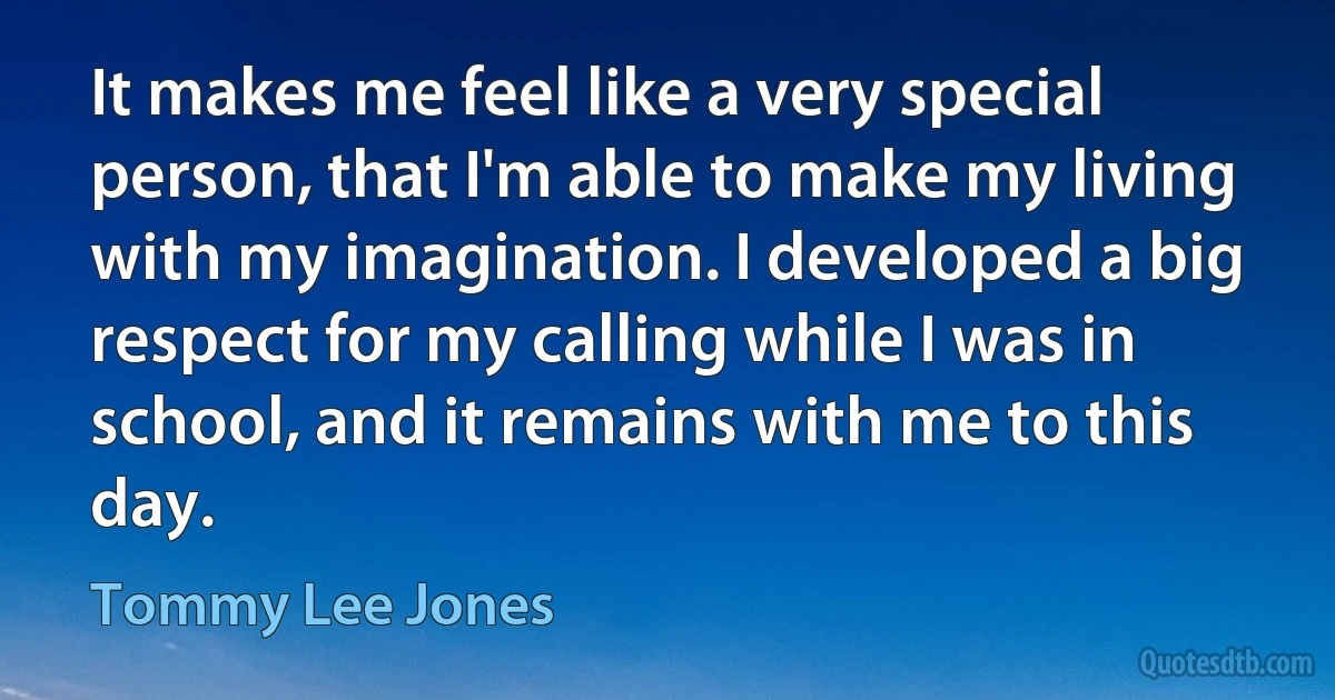 It makes me feel like a very special person, that I'm able to make my living with my imagination. I developed a big respect for my calling while I was in school, and it remains with me to this day. (Tommy Lee Jones)