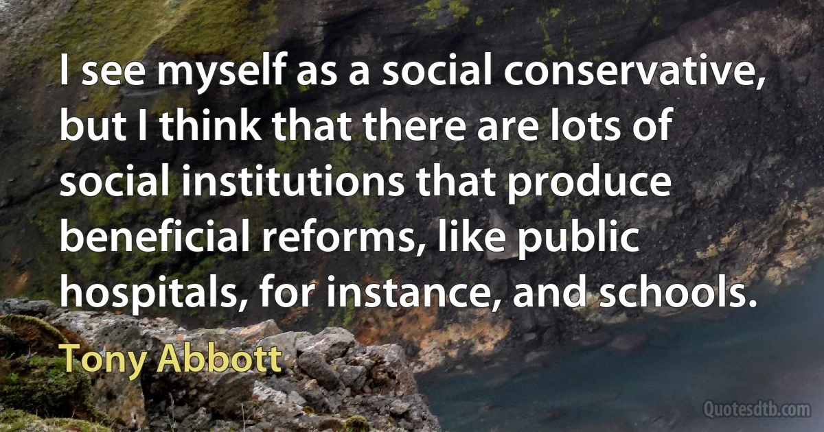 I see myself as a social conservative, but I think that there are lots of social institutions that produce beneficial reforms, like public hospitals, for instance, and schools. (Tony Abbott)