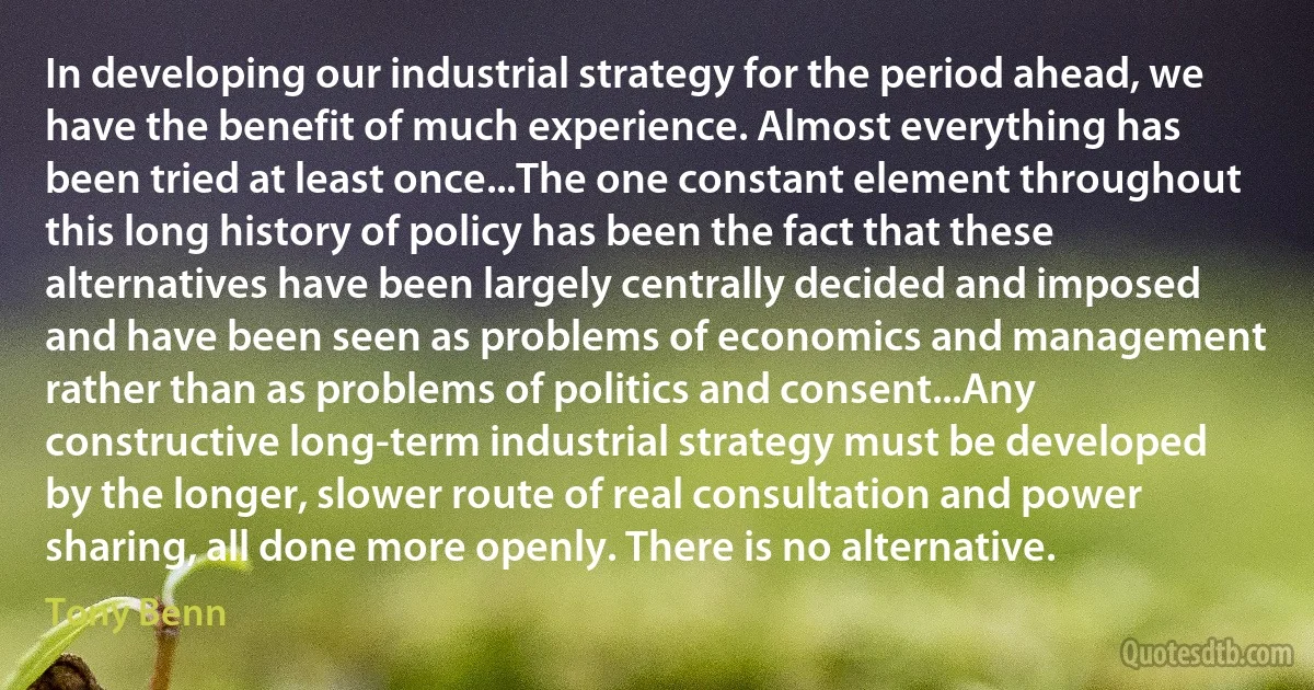 In developing our industrial strategy for the period ahead, we have the benefit of much experience. Almost everything has been tried at least once...The one constant element throughout this long history of policy has been the fact that these alternatives have been largely centrally decided and imposed and have been seen as problems of economics and management rather than as problems of politics and consent...Any constructive long-term industrial strategy must be developed by the longer, slower route of real consultation and power sharing, all done more openly. There is no alternative. (Tony Benn)