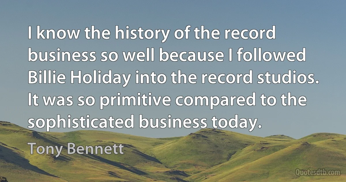 I know the history of the record business so well because I followed Billie Holiday into the record studios. It was so primitive compared to the sophisticated business today. (Tony Bennett)