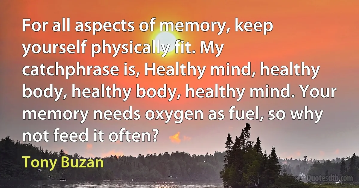 For all aspects of memory, keep yourself physically fit. My catchphrase is, Healthy mind, healthy body, healthy body, healthy mind. Your memory needs oxygen as fuel, so why not feed it often? (Tony Buzan)