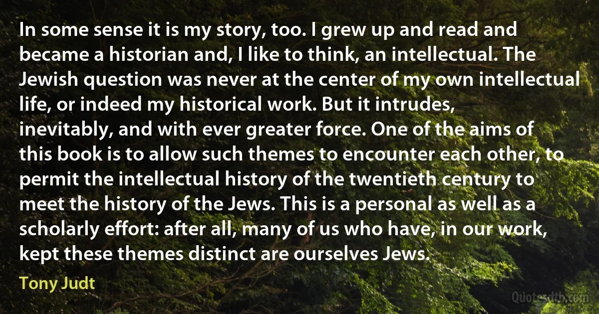 In some sense it is my story, too. I grew up and read and became a historian and, I like to think, an intellectual. The Jewish question was never at the center of my own intellectual life, or indeed my historical work. But it intrudes, inevitably, and with ever greater force. One of the aims of this book is to allow such themes to encounter each other, to permit the intellectual history of the twentieth century to meet the history of the Jews. This is a personal as well as a scholarly effort: after all, many of us who have, in our work, kept these themes distinct are ourselves Jews. (Tony Judt)