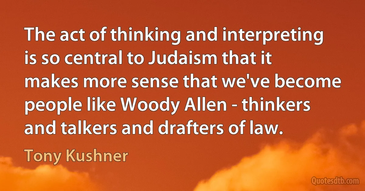 The act of thinking and interpreting is so central to Judaism that it makes more sense that we've become people like Woody Allen - thinkers and talkers and drafters of law. (Tony Kushner)