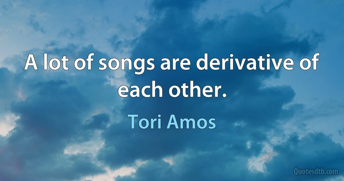 A lot of songs are derivative of each other. (Tori Amos)