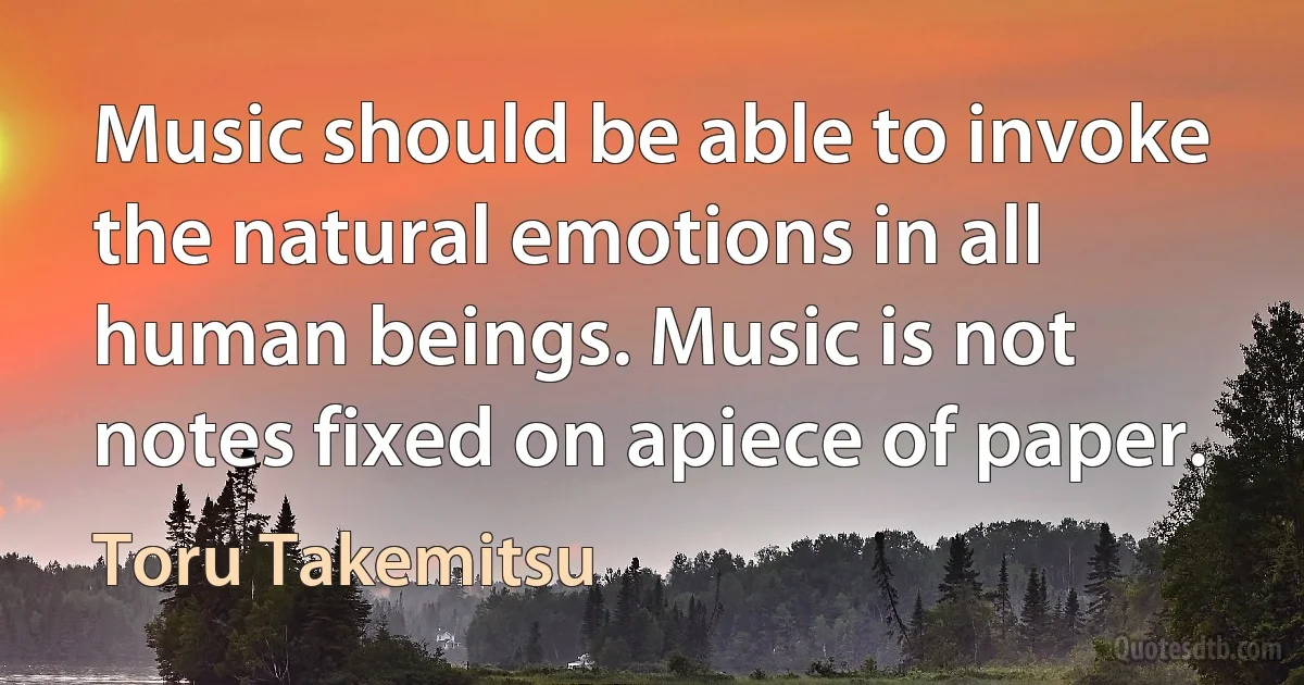 Music should be able to invoke the natural emotions in all human beings. Music is not notes fixed on apiece of paper. (Toru Takemitsu)