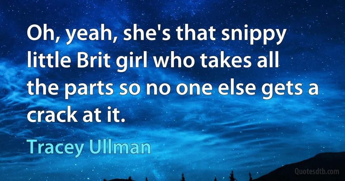 Oh, yeah, she's that snippy little Brit girl who takes all the parts so no one else gets a crack at it. (Tracey Ullman)