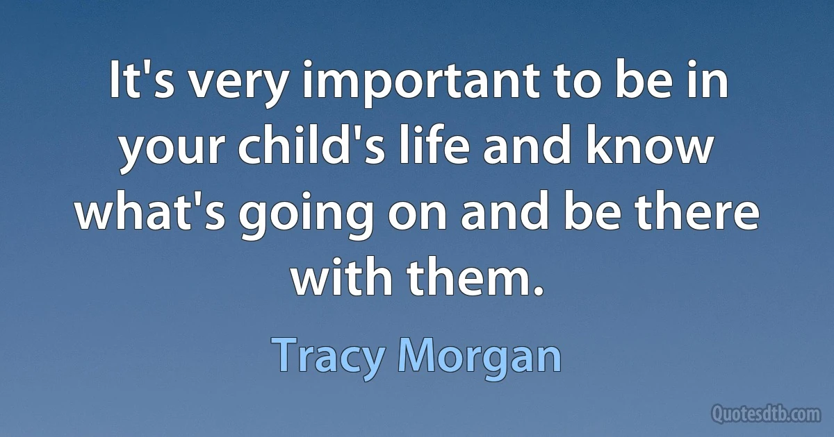 It's very important to be in your child's life and know what's going on and be there with them. (Tracy Morgan)