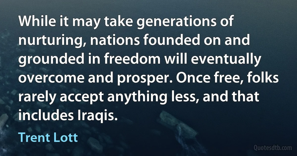 While it may take generations of nurturing, nations founded on and grounded in freedom will eventually overcome and prosper. Once free, folks rarely accept anything less, and that includes Iraqis. (Trent Lott)