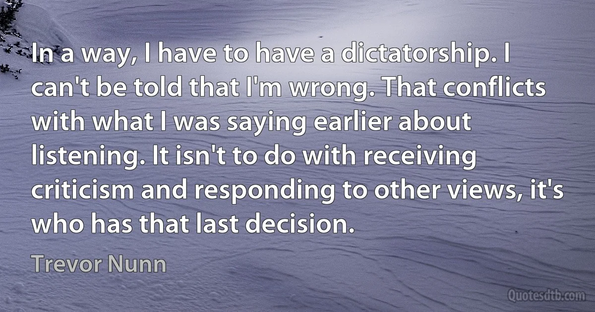 In a way, I have to have a dictatorship. I can't be told that I'm wrong. That conflicts with what I was saying earlier about listening. It isn't to do with receiving criticism and responding to other views, it's who has that last decision. (Trevor Nunn)