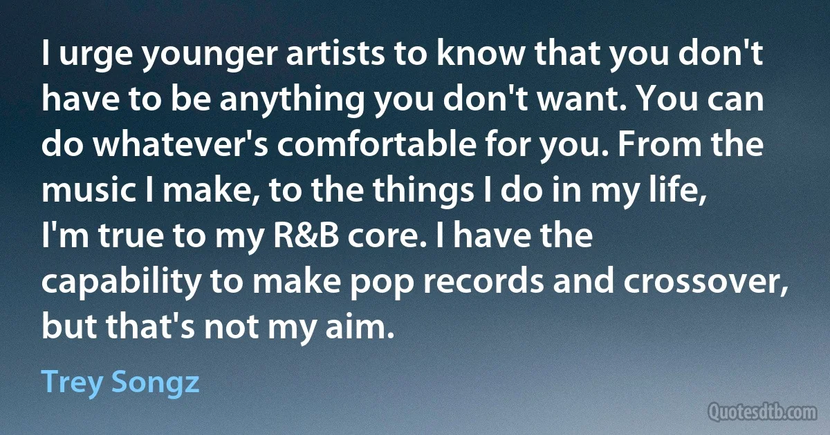 I urge younger artists to know that you don't have to be anything you don't want. You can do whatever's comfortable for you. From the music I make, to the things I do in my life, I'm true to my R&B core. I have the capability to make pop records and crossover, but that's not my aim. (Trey Songz)