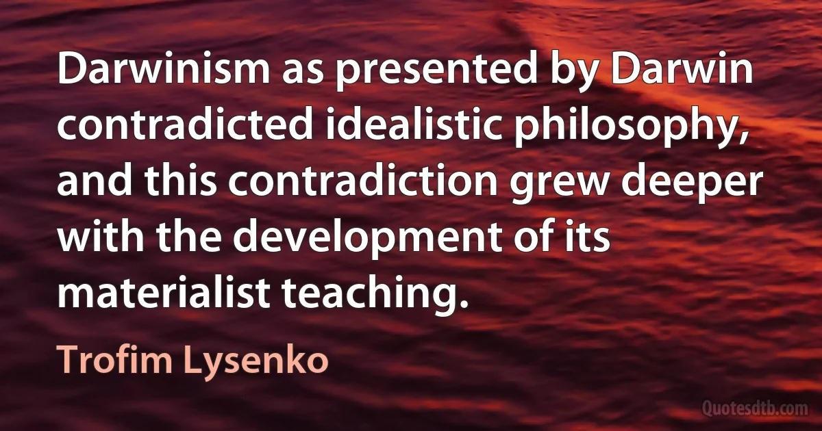 Darwinism as presented by Darwin contradicted idealistic philosophy, and this contradiction grew deeper with the development of its materialist teaching. (Trofim Lysenko)