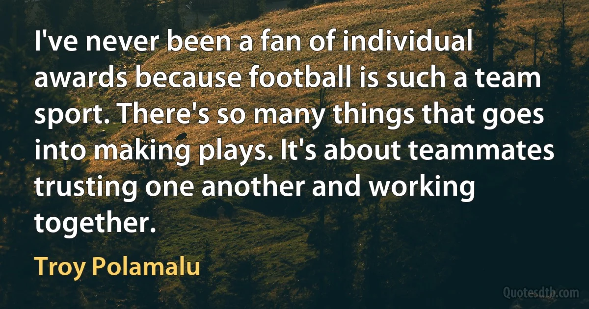 I've never been a fan of individual awards because football is such a team sport. There's so many things that goes into making plays. It's about teammates trusting one another and working together. (Troy Polamalu)