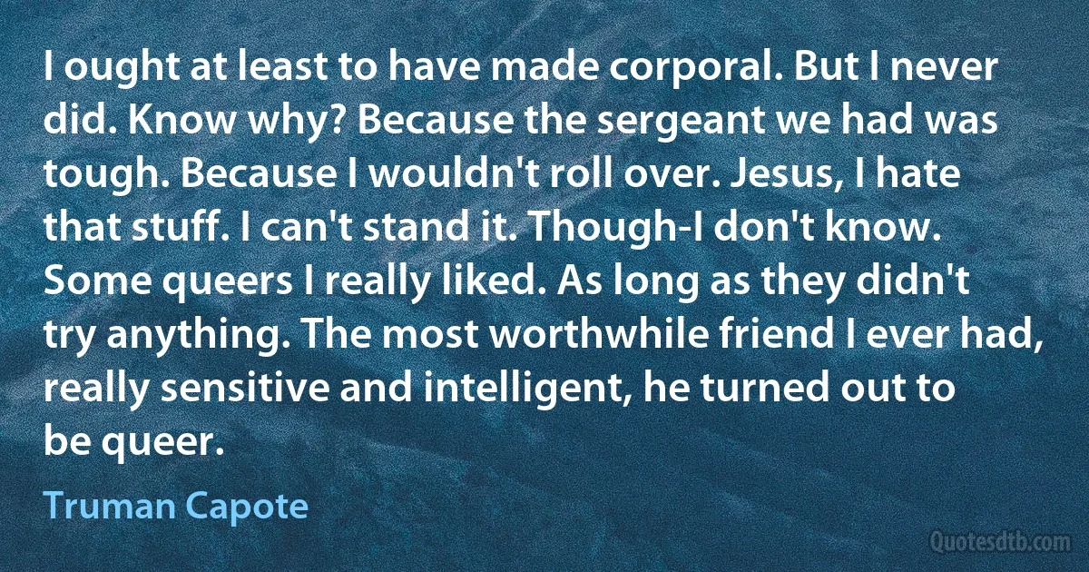 I ought at least to have made corporal. But I never did. Know why? Because the sergeant we had was tough. Because I wouldn't roll over. Jesus, I hate that stuff. I can't stand it. Though-I don't know. Some queers I really liked. As long as they didn't try anything. The most worthwhile friend I ever had, really sensitive and intelligent, he turned out to be queer. (Truman Capote)