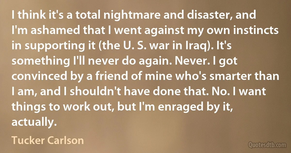 I think it's a total nightmare and disaster, and I'm ashamed that I went against my own instincts in supporting it (the U. S. war in Iraq). It's something I'll never do again. Never. I got convinced by a friend of mine who's smarter than I am, and I shouldn't have done that. No. I want things to work out, but I'm enraged by it, actually. (Tucker Carlson)