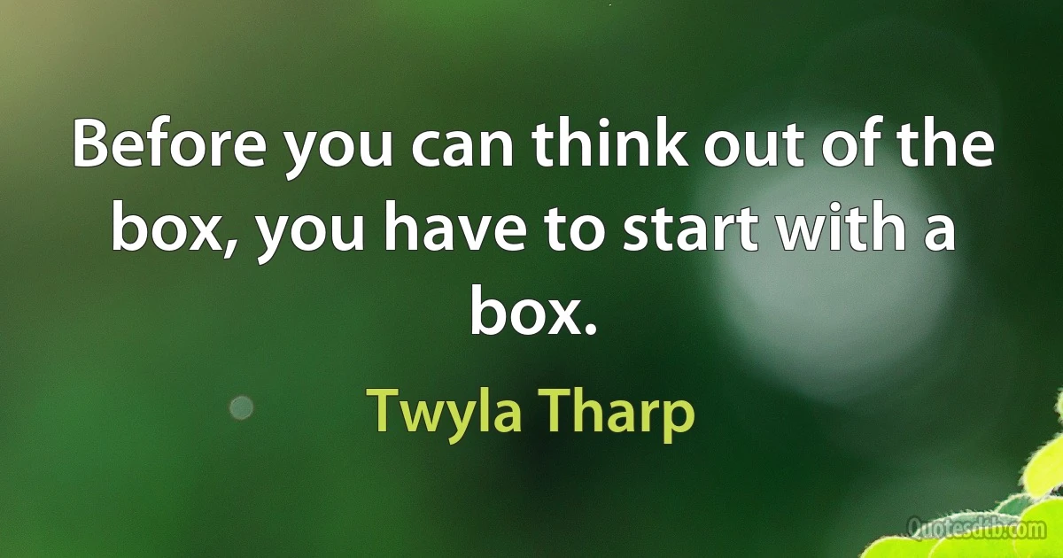 Before you can think out of the box, you have to start with a box. (Twyla Tharp)