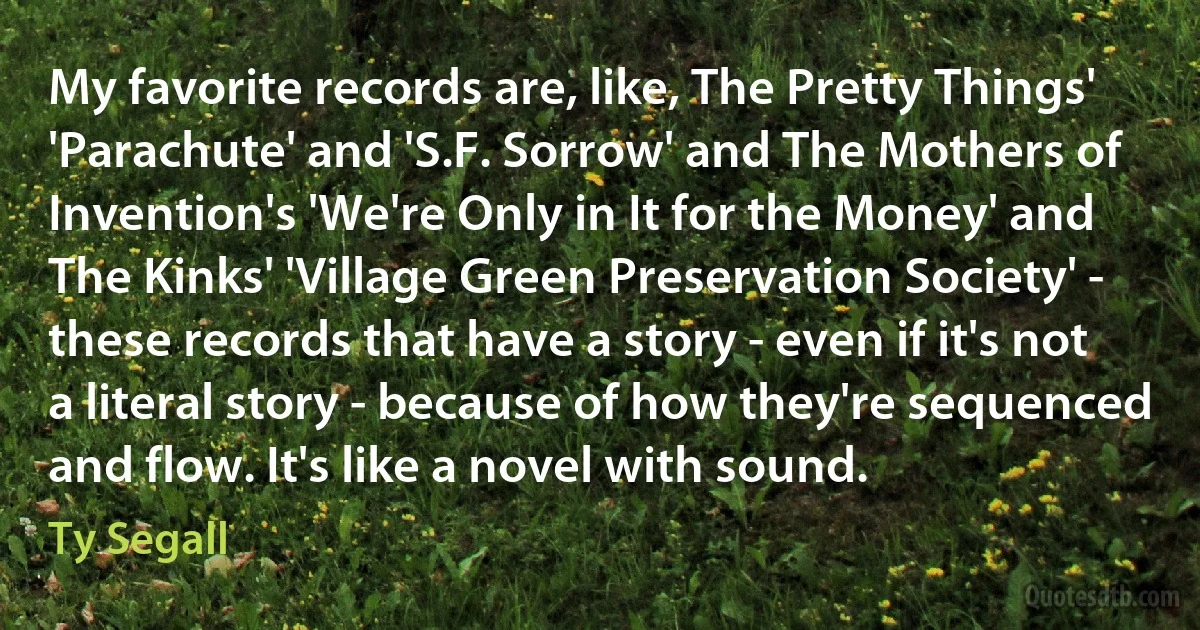 My favorite records are, like, The Pretty Things' 'Parachute' and 'S.F. Sorrow' and The Mothers of Invention's 'We're Only in It for the Money' and The Kinks' 'Village Green Preservation Society' - these records that have a story - even if it's not a literal story - because of how they're sequenced and flow. It's like a novel with sound. (Ty Segall)