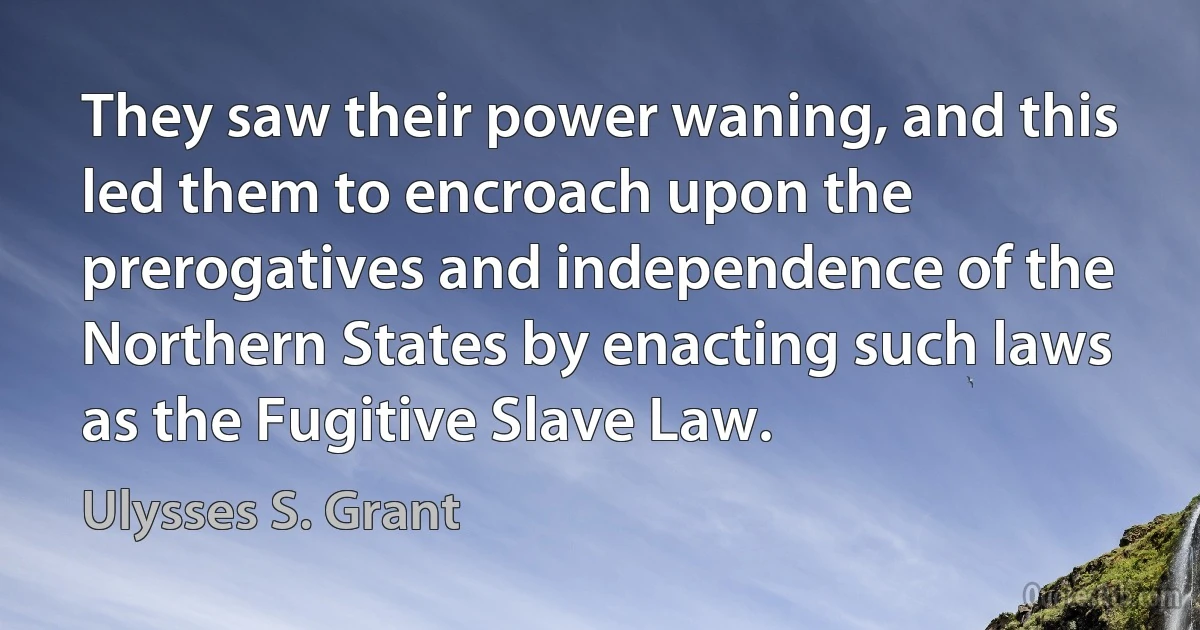 They saw their power waning, and this led them to encroach upon the prerogatives and independence of the Northern States by enacting such laws as the Fugitive Slave Law. (Ulysses S. Grant)