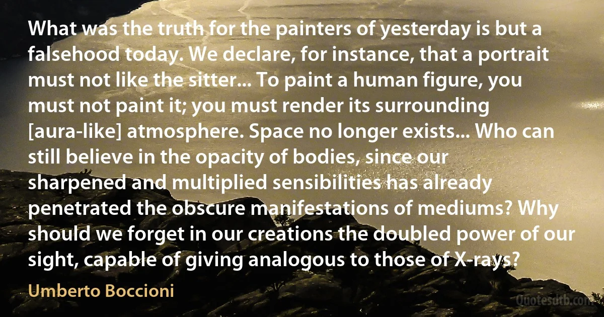 What was the truth for the painters of yesterday is but a falsehood today. We declare, for instance, that a portrait must not like the sitter... To paint a human figure, you must not paint it; you must render its surrounding [aura-like] atmosphere. Space no longer exists... Who can still believe in the opacity of bodies, since our sharpened and multiplied sensibilities has already penetrated the obscure manifestations of mediums? Why should we forget in our creations the doubled power of our sight, capable of giving analogous to those of X-rays? (Umberto Boccioni)