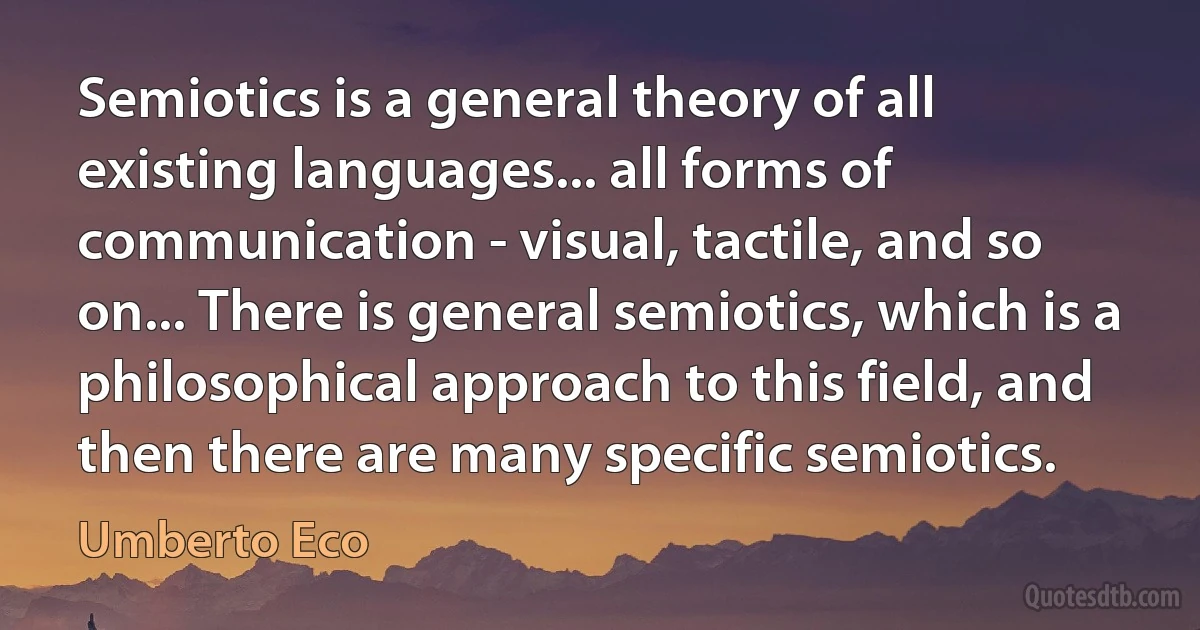 Semiotics is a general theory of all existing languages... all forms of communication - visual, tactile, and so on... There is general semiotics, which is a philosophical approach to this field, and then there are many specific semiotics. (Umberto Eco)