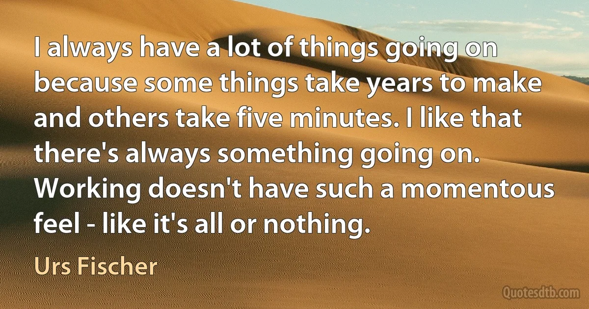 I always have a lot of things going on because some things take years to make and others take five minutes. I like that there's always something going on. Working doesn't have such a momentous feel - like it's all or nothing. (Urs Fischer)