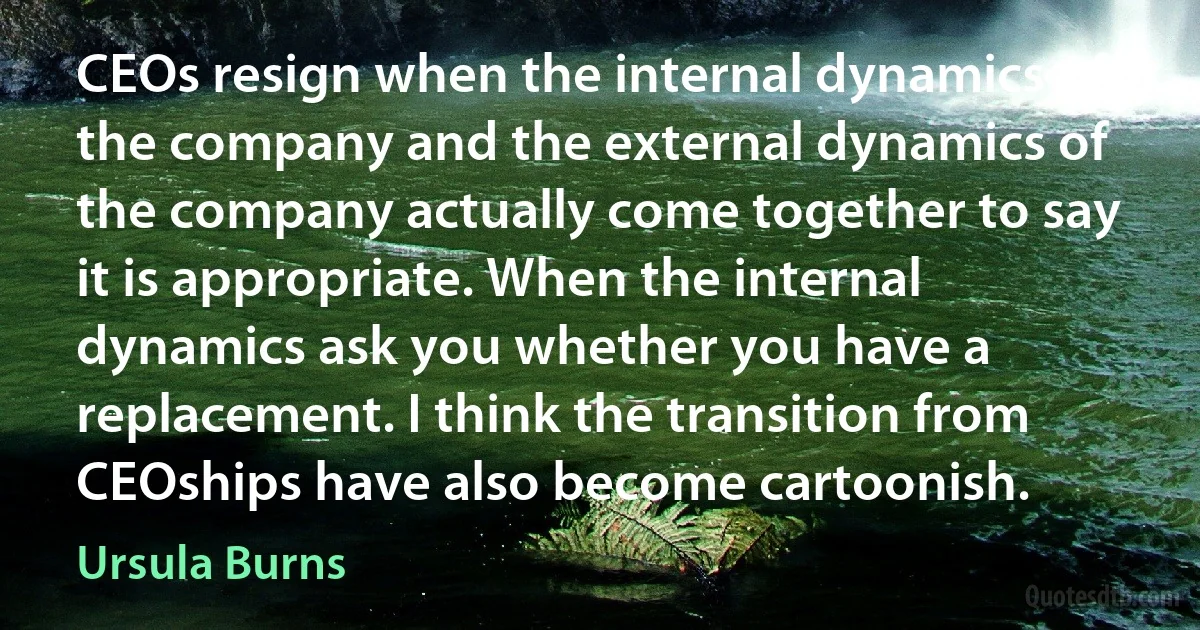 CEOs resign when the internal dynamics of the company and the external dynamics of the company actually come together to say it is appropriate. When the internal dynamics ask you whether you have a replacement. I think the transition from CEOships have also become cartoonish. (Ursula Burns)