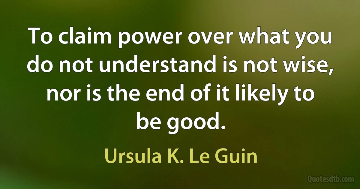 To claim power over what you do not understand is not wise, nor is the end of it likely to be good. (Ursula K. Le Guin)