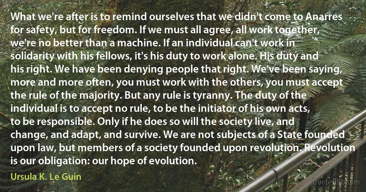 What we're after is to remind ourselves that we didn't come to Anarres for safety, but for freedom. If we must all agree, all work together, we're no better than a machine. If an individual can't work in solidarity with his fellows, it's his duty to work alone. His duty and his right. We have been denying people that right. We've been saying, more and more often, you must work with the others, you must accept the rule of the majority. But any rule is tyranny. The duty of the individual is to accept no rule, to be the initiator of his own acts, to be responsible. Only if he does so will the society live, and change, and adapt, and survive. We are not subjects of a State founded upon law, but members of a society founded upon revolution. Revolution is our obligation: our hope of evolution. (Ursula K. Le Guin)