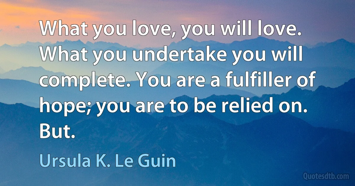 What you love, you will love. What you undertake you will complete. You are a fulfiller of hope; you are to be relied on. But. (Ursula K. Le Guin)