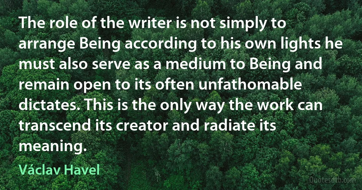 The role of the writer is not simply to arrange Being according to his own lights he must also serve as a medium to Being and remain open to its often unfathomable dictates. This is the only way the work can transcend its creator and radiate its meaning. (Václav Havel)