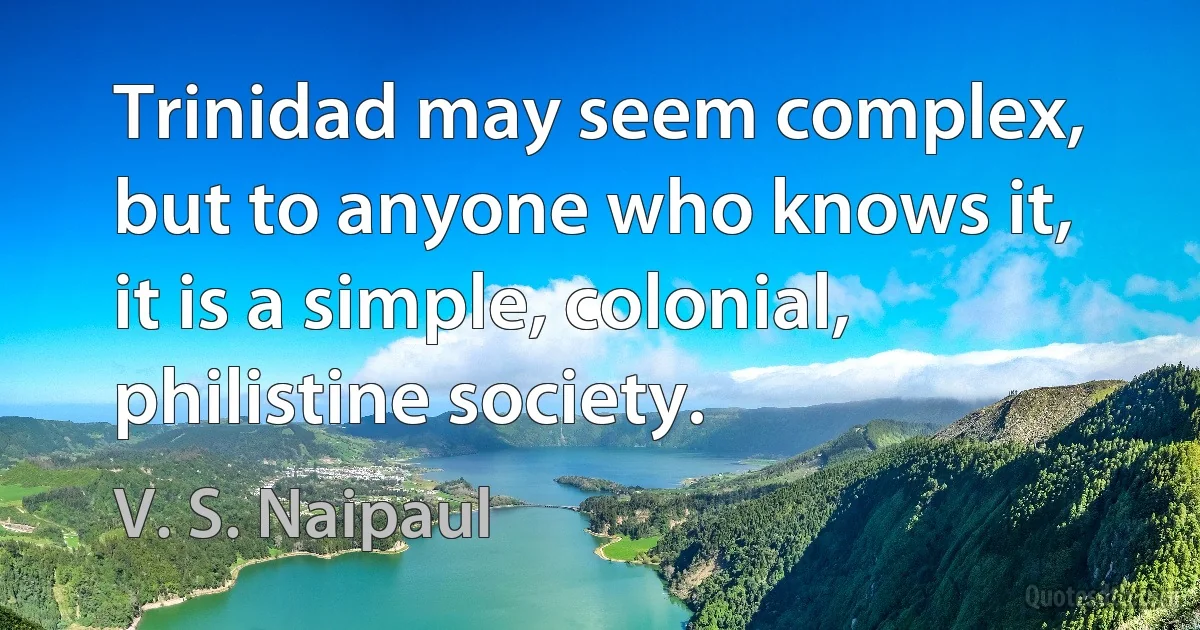 Trinidad may seem complex, but to anyone who knows it, it is a simple, colonial, philistine society. (V. S. Naipaul)