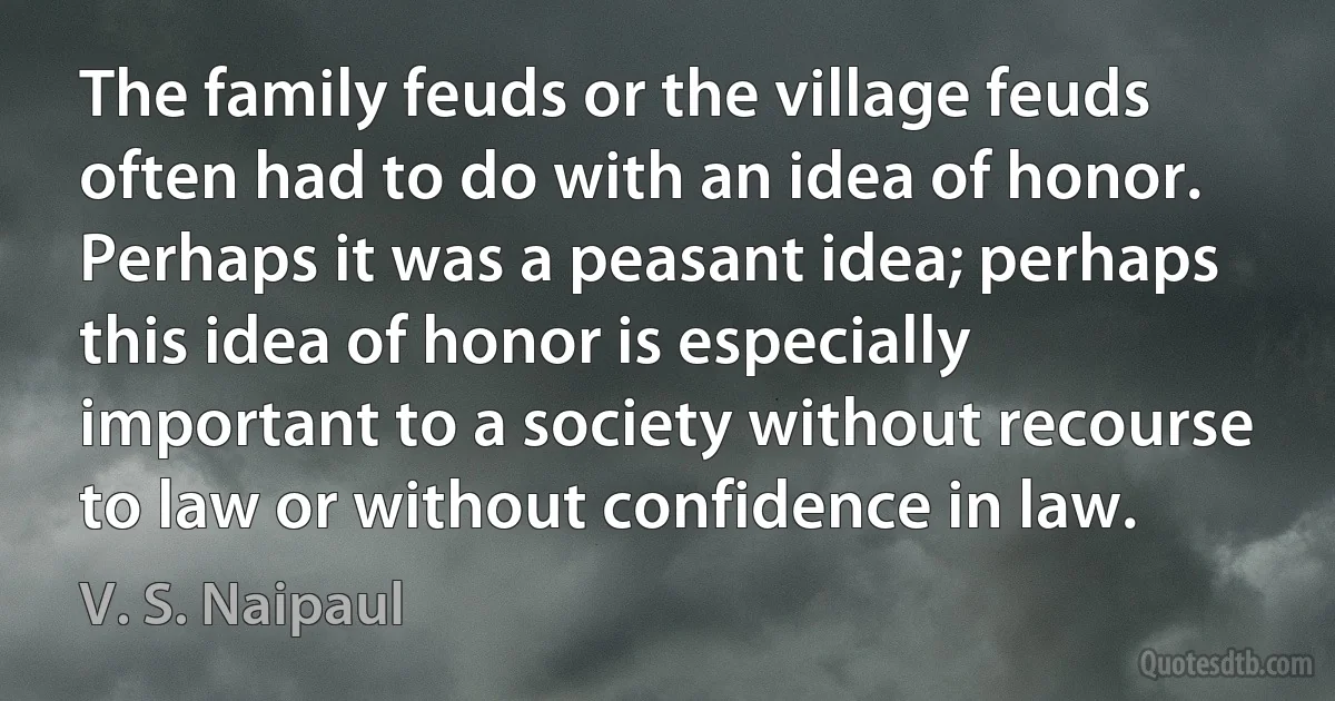 The family feuds or the village feuds often had to do with an idea of honor. Perhaps it was a peasant idea; perhaps this idea of honor is especially important to a society without recourse to law or without confidence in law. (V. S. Naipaul)