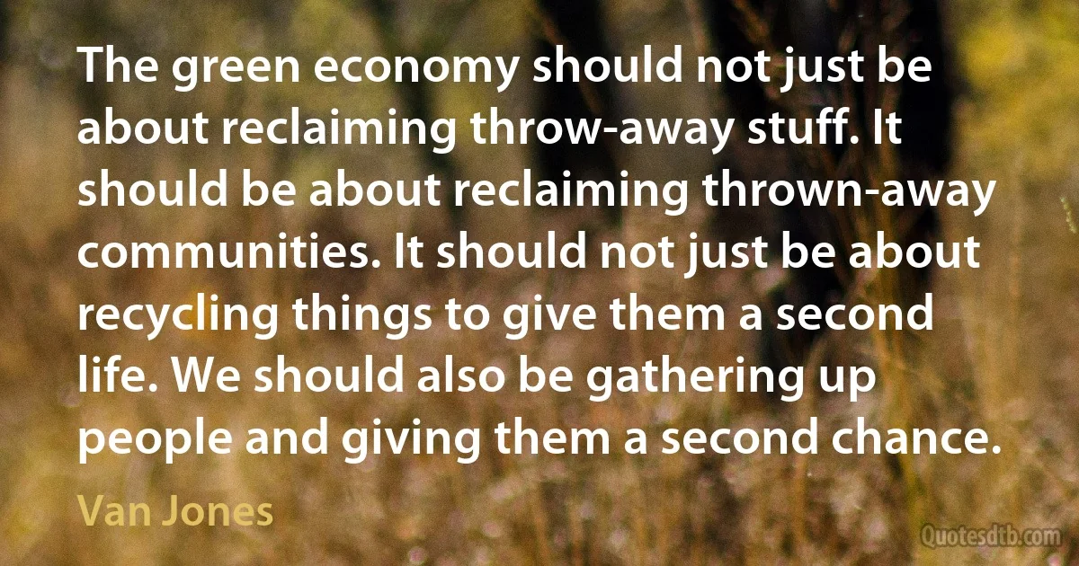 The green economy should not just be about reclaiming throw-away stuff. It should be about reclaiming thrown-away communities. It should not just be about recycling things to give them a second life. We should also be gathering up people and giving them a second chance. (Van Jones)